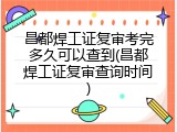 昌都焊工证复审考完多久可以查到(昌都焊工证复审查询时间)
