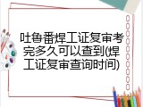 吐鲁番焊工证复审考完多久可以查到(焊工证复审查询时间)
