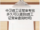 中卫焊工证复审考完多久可以查到(焊工证复审查询时间)