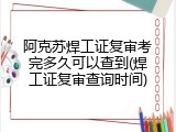 阿克苏焊工证复审考完多久可以查到(焊工证复审查询时间)