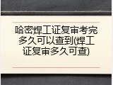 哈密焊工证复审考完多久可以查到(焊工证复审多久可查)