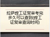 拉萨焊工证复审考完多久可以查到(焊工证复审查询时间)