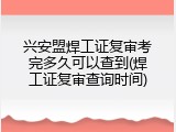 兴安盟焊工证复审考完多久可以查到(焊工证复审查询时间)