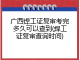 广西焊工证复审考完多久可以查到(焊工证复审查询时间)