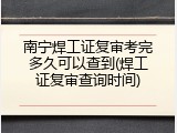 南宁焊工证复审考完多久可以查到(焊工证复审查询时间)