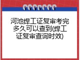 河池焊工证复审考完多久可以查到(焊工证复审查询时效)