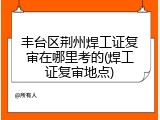 丰台区荆州焊工证复审在哪里考的(焊工证复审地点)