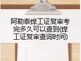 阿勒泰焊工证复审考完多久可以查到(焊工证复审查询时间)