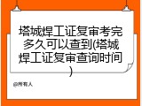 塔城焊工证复审考完多久可以查到(塔城焊工证复审查询时间)