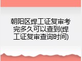 朝阳区焊工证复审考完多久可以查到(焊工证复审查询时间)