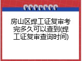 房山区焊工证复审考完多久可以查到(焊工证复审查询时间)