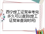 西宁焊工证复审考完多久可以查到(焊工证复审查询时间)