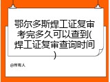 鄂尔多斯焊工证复审考完多久可以查到(焊工证复审查询时间)