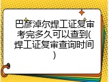 巴彦淖尔焊工证复审考完多久可以查到(焊工证复审查询时间)