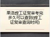 果洛焊工证复审考完多久可以查到(焊工证复审查询时间)