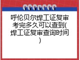 呼伦贝尔焊工证复审考完多久可以查到(焊工证复审查询时间)