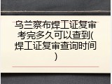 乌兰察布焊工证复审考完多久可以查到(焊工证复审查询时间)