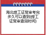 海北焊工证复审考完多久可以查到(焊工证复审查询时间)