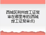西城区荆州焊工证复审在哪里考的(西城焊工证复审点)