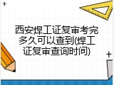 西安焊工证复审考完多久可以查到(焊工证复审查询时间)