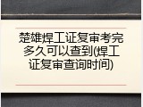 楚雄焊工证复审考完多久可以查到(焊工证复审查询时间)
