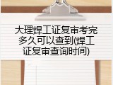 大理焊工证复审考完多久可以查到(焊工证复审查询时间)