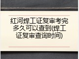红河焊工证复审考完多久可以查到(焊工证复审查询时间)
