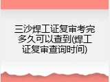 三沙焊工证复审考完多久可以查到(焊工证复审查询时间)