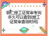 铜仁焊工证复审考完多久可以查到(焊工证复审查询时间)