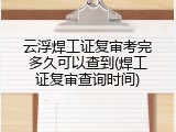 云浮焊工证复审考完多久可以查到(焊工证复审查询时间)