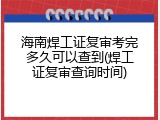 海南焊工证复审考完多久可以查到(焊工证复审查询时间)