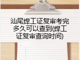 汕尾焊工证复审考完多久可以查到(焊工证复审查询时间)