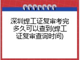 深圳焊工证复审考完多久可以查到(焊工证复审查询时间)