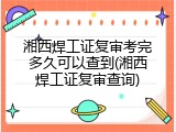 湘西焊工证复审考完多久可以查到(湘西焊工证复审查询)