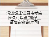 清远焊工证复审考完多久可以查到(焊工证复审查询时间)