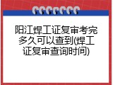 阳江焊工证复审考完多久可以查到(焊工证复审查询时间)