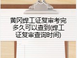 黄冈焊工证复审考完多久可以查到(焊工证复审查询时间)