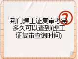 荆门焊工证复审考完多久可以查到(焊工证复审查询时间)