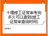 十堰焊工证复审考完多久可以查到(焊工证复审查询时间)