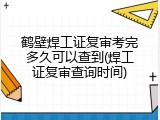 鹤壁焊工证复审考完多久可以查到(焊工证复审查询时间)
