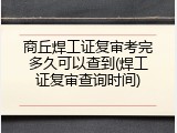 商丘焊工证复审考完多久可以查到(焊工证复审查询时间)