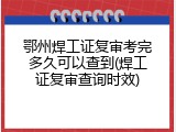 鄂州焊工证复审考完多久可以查到(焊工证复审查询时效)