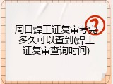 周口焊工证复审考完多久可以查到(焊工证复审查询时间)