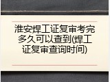 淮安焊工证复审考完多久可以查到(焊工证复审查询时间)