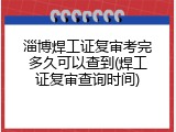 淄博焊工证复审考完多久可以查到(焊工证复审查询时间)