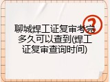 聊城焊工证复审考完多久可以查到(焊工证复审查询时间)