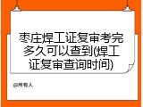 枣庄焊工证复审考完多久可以查到(焊工证复审查询时间)