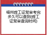 福州焊工证复审考完多久可以查到(焊工证复审查询时间)