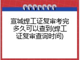 宣城焊工证复审考完多久可以查到(焊工证复审查询时间)