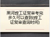 黑河焊工证复审考完多久可以查到(焊工证复审查询时间)